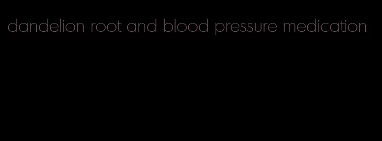 dandelion root and blood pressure medication