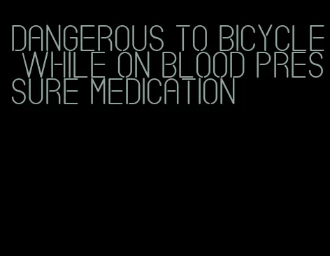 dangerous to bicycle while on blood pressure medication