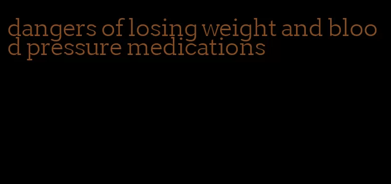 dangers of losing weight and blood pressure medications
