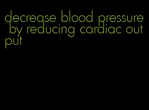 decrease blood pressure by reducing cardiac output