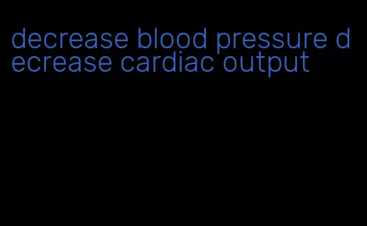 decrease blood pressure decrease cardiac output