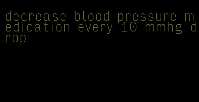 decrease blood pressure medication every 10 mmhg drop