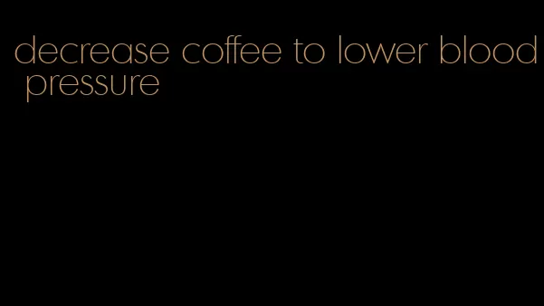 decrease coffee to lower blood pressure