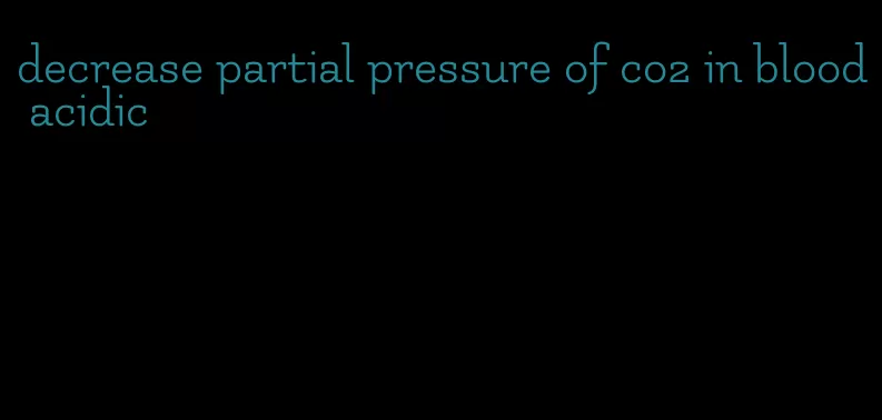 decrease partial pressure of co2 in blood acidic