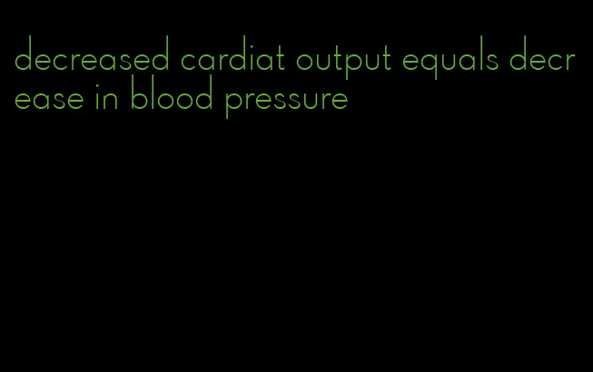 decreased cardiat output equals decrease in blood pressure