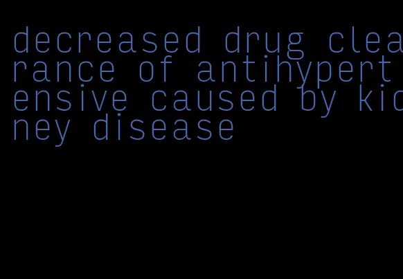 decreased drug clearance of antihypertensive caused by kidney disease