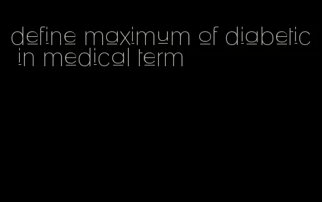 define maximum of diabetic in medical term