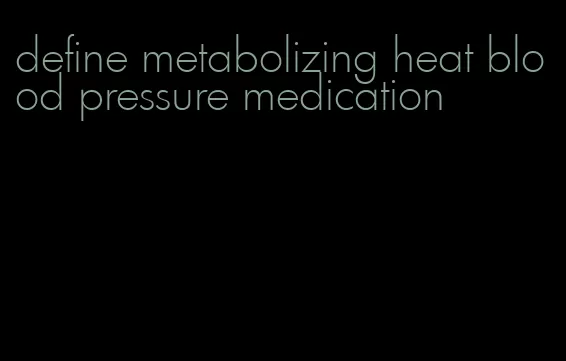 define metabolizing heat blood pressure medication