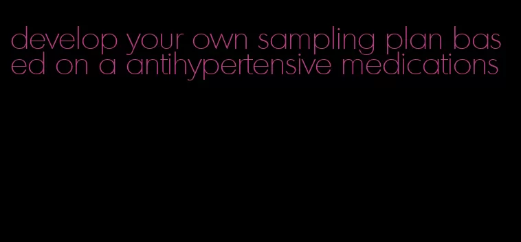 develop your own sampling plan based on a antihypertensive medications