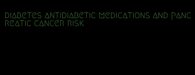 diabetes antidiabetic medications and pancreatic cancer risk