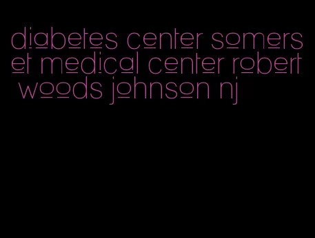 diabetes center somerset medical center robert woods johnson nj