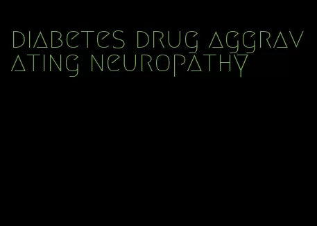diabetes drug aggravating neuropathy