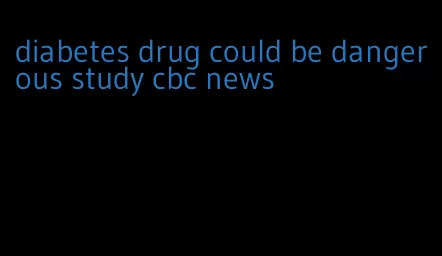 diabetes drug could be dangerous study cbc news