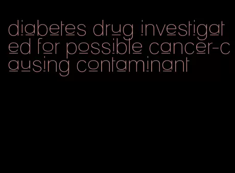diabetes drug investigated for possible cancer-causing contaminant