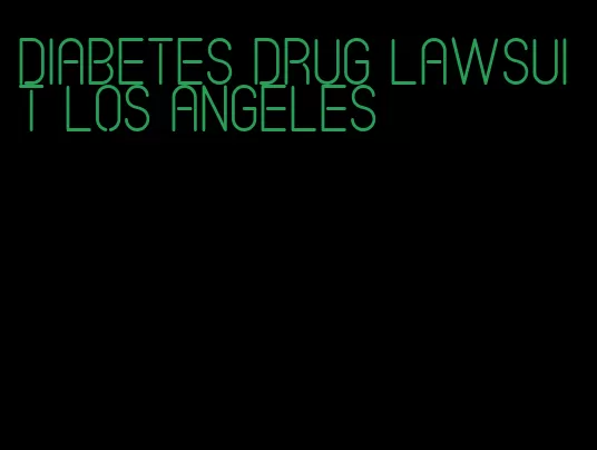 diabetes drug lawsuit los angeles