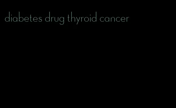 diabetes drug thyroid cancer