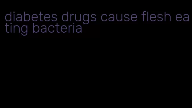 diabetes drugs cause flesh eating bacteria