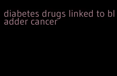 diabetes drugs linked to bladder cancer