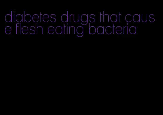 diabetes drugs that cause flesh eating bacteria