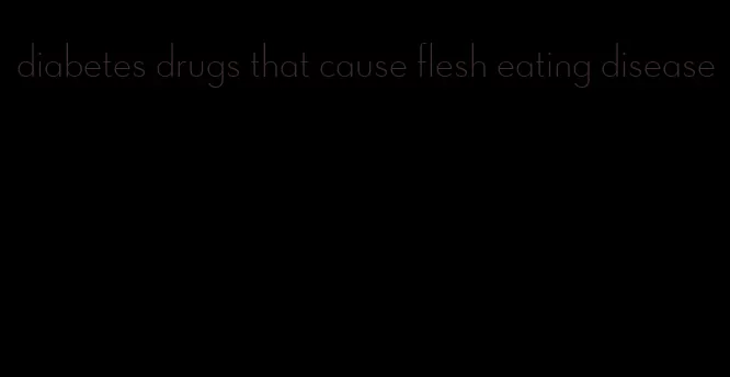 diabetes drugs that cause flesh eating disease