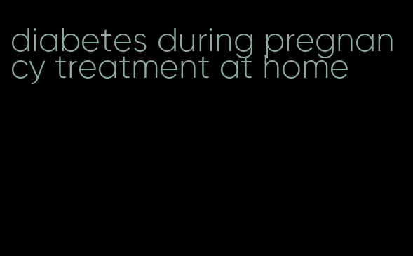 diabetes during pregnancy treatment at home