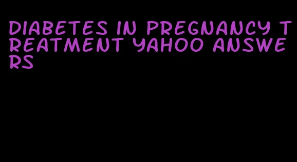 diabetes in pregnancy treatment yahoo answers