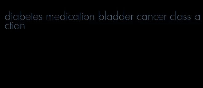diabetes medication bladder cancer class action