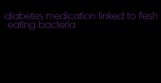 diabetes medication linked to flesh eating bacteria