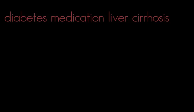 diabetes medication liver cirrhosis