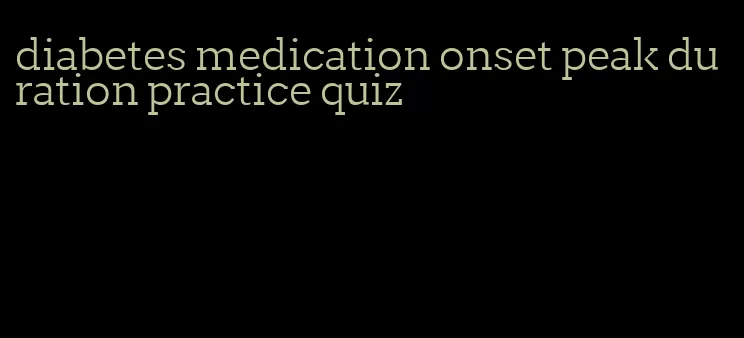 diabetes medication onset peak duration practice quiz