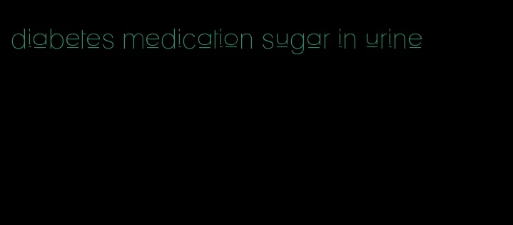 diabetes medication sugar in urine