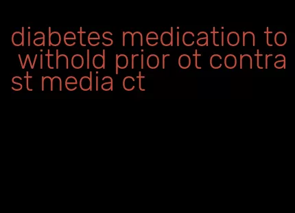 diabetes medication to withold prior ot contrast media ct