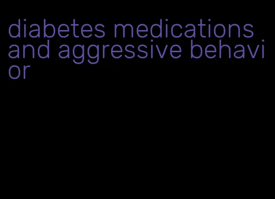 diabetes medications and aggressive behavior