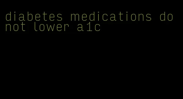 diabetes medications do not lower a1c
