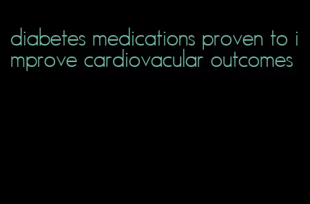diabetes medications proven to improve cardiovacular outcomes
