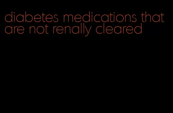 diabetes medications that are not renally cleared