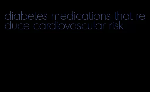diabetes medications that reduce cardiovascular risk