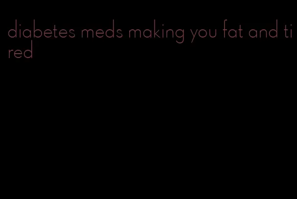 diabetes meds making you fat and tired