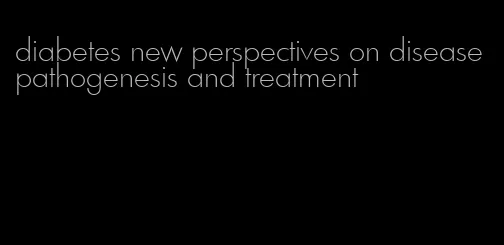 diabetes new perspectives on disease pathogenesis and treatment