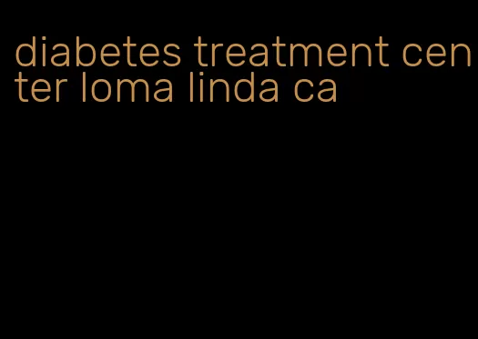 diabetes treatment center loma linda ca