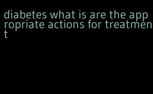 diabetes what is are the appropriate actions for treatment