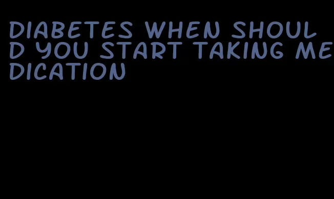 diabetes when should you start taking medication
