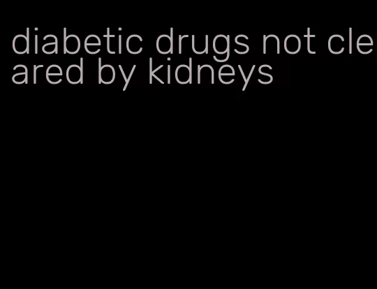diabetic drugs not cleared by kidneys