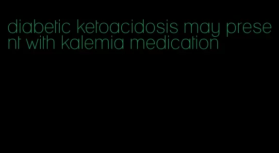 diabetic ketoacidosis may present with kalemia medication