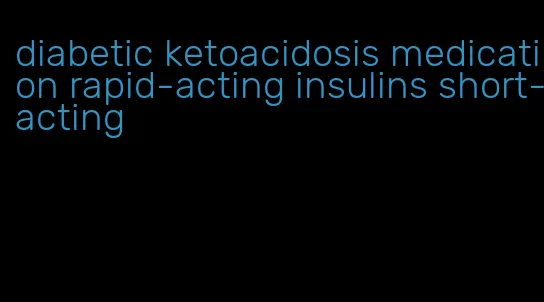 diabetic ketoacidosis medication rapid-acting insulins short-acting