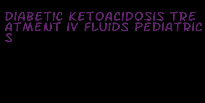 diabetic ketoacidosis treatment iv fluids pediatrics
