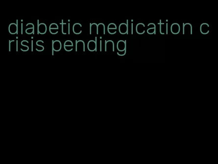diabetic medication crisis pending