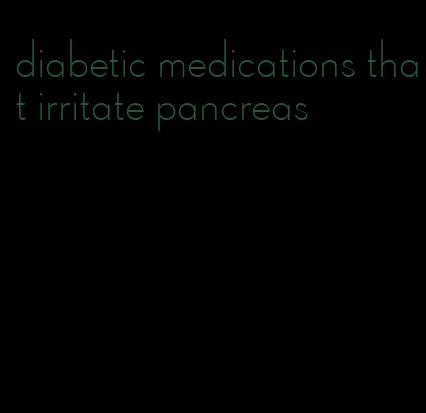 diabetic medications that irritate pancreas