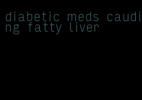 diabetic meds cauding fatty liver