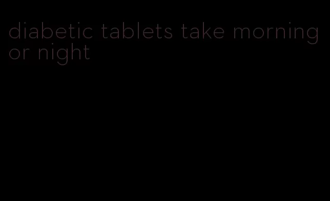 diabetic tablets take morning or night